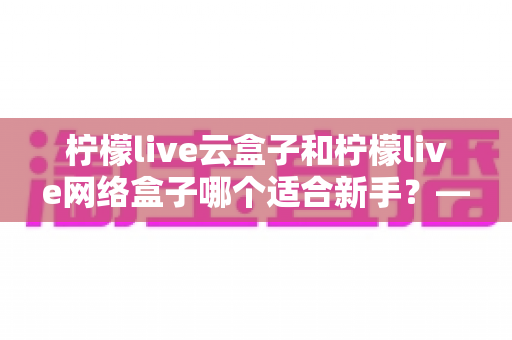 柠檬live云盒子和柠檬live网络盒子哪个适合新手?——从零开始的新手选购全攻略 柠檬live云盒子和柠檬live网络盒子哪个适合新手?——从零开始的新手选购全攻略