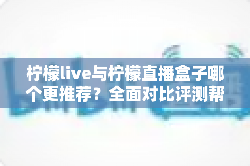 柠檬live与柠檬直播盒子哪个更推荐?全面对比评测帮你一次选对 柠檬live与柠檬直播盒子哪个更推荐?全面对比评测帮你一次选对