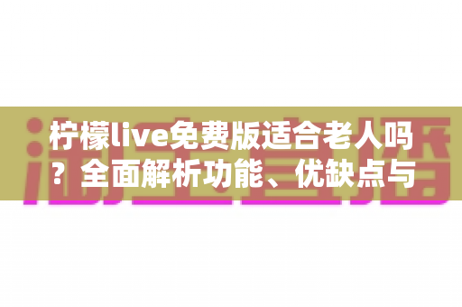 柠檬live免费版适合老人吗？全面解析功能、优缺点与使用安全指南