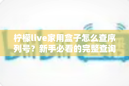 柠檬live家用盒子怎么查序列号?新手必看的完整查询指南与实用技巧 柠檬live家用盒子怎么查序列号?新手必看的完整查询指南与实用技巧