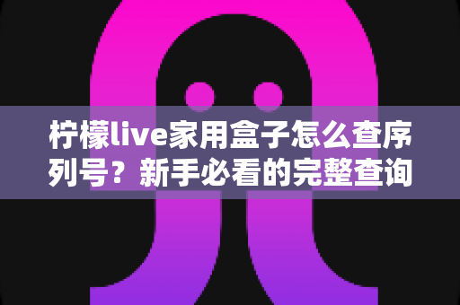 柠檬live家用盒子怎么查序列号?新手必看的完整查询指南与实用技巧 柠檬live家用盒子怎么查序列号?新手必看的完整查询指南与实用技巧