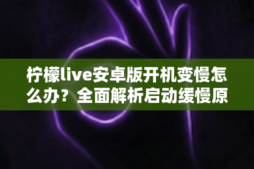 柠檬live安卓版开机变慢怎么办?全面解析启动缓慢原因与高效解决技巧 柠檬live安卓版开机变慢怎么办?全面解析启动缓慢原因与高效解决技巧
