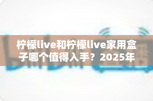 柠檬live和柠檬live家用盒子哪个值得入手?2025年最全对比评测与选购指南 柠檬live和柠檬live家用盒子哪个值得入手?2025年最全对比评测与选购指南