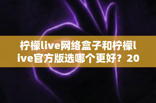 柠檬live网络盒子和柠檬live官方版选哪个更好？2024最全对比评测与选购指南
