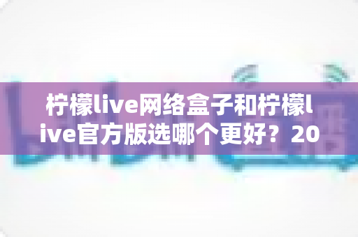 柠檬live网络盒子和柠檬live官方版选哪个更好？2024最全对比评测与选购指南