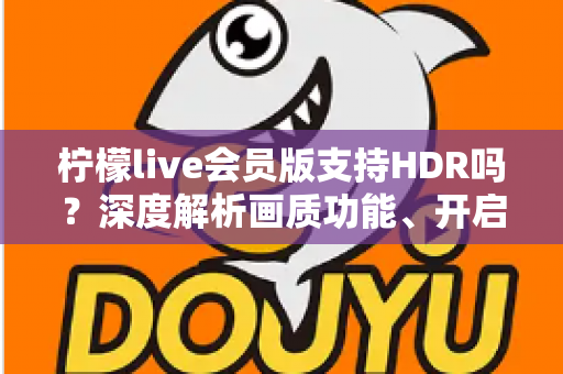 柠檬live会员版支持HDR吗？深度解析画质功能、开启方法与会员观看体验全指南