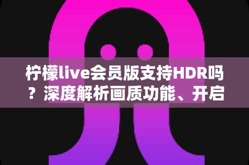 柠檬live会员版支持HDR吗？深度解析画质功能、开启方法与会员观看体验全指南