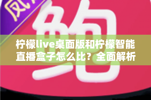 柠檬live桌面版和柠檬智能直播盒子怎么比？全面解析两款直播工具的差异与选购建议