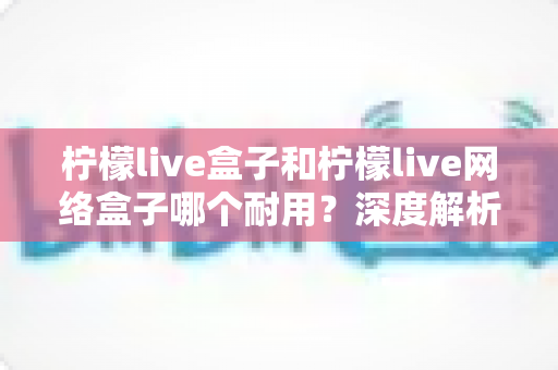 柠檬live盒子和柠檬live网络盒子哪个耐用?深度解析两款机型的寿命差异与选购指南 柠檬live盒子和柠檬live网络盒子哪个耐用?深度解析两款机型的寿命差异与选购指南
