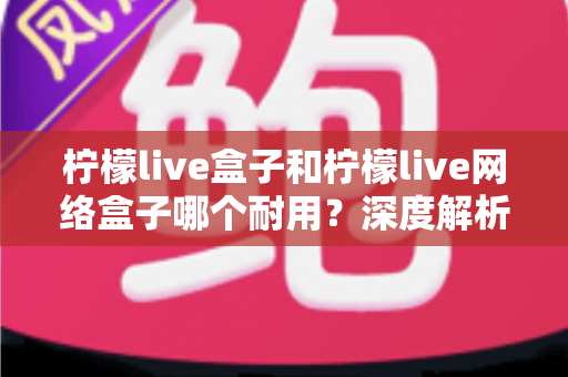柠檬live盒子和柠檬live网络盒子哪个耐用?深度解析两款机型的寿命差异与选购指南 柠檬live盒子和柠檬live网络盒子哪个耐用?深度解析两款机型的寿命差异与选购指南