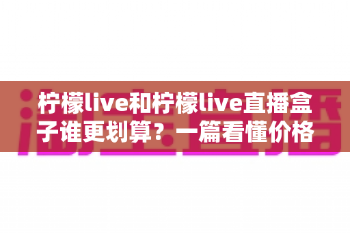 柠檬live和柠檬live直播盒子谁更划算?一篇看懂价格、功能与使用场景的深度对比 柠檬live和柠檬live直播盒子谁更划算?一篇看懂价格、功能与使用场景的深度对比