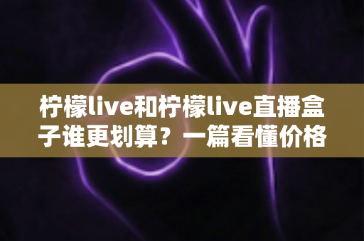 柠檬live和柠檬live直播盒子谁更划算?一篇看懂价格、功能与使用场景的深度对比 柠檬live和柠檬live直播盒子谁更划算?一篇看懂价格、功能与使用场景的深度对比