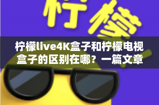 柠檬live4K盒子和柠檬电视盒子的区别在哪？一篇文章带你全面了解两款电视盒子的核心差异与选购指南