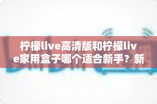 柠檬live高清版和柠檬live家用盒子哪个适合新手?新手选购全攻略与深度对比解析 柠檬live高清版和柠檬live家用盒子哪个适合新手?新手选购全攻略与深度对比解析