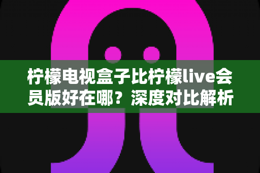 柠檬电视盒子比柠檬live会员版好在哪?深度对比解析,帮你选对家庭大屏观影方案 柠檬电视盒子比柠檬live会员版好在哪?深度对比解析,帮你选对家庭大屏观影方案