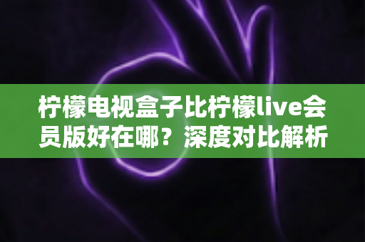 柠檬电视盒子比柠檬live会员版好在哪?深度对比解析,帮你选对家庭大屏观影方案 柠檬电视盒子比柠檬live会员版好在哪?深度对比解析,帮你选对家庭大屏观影方案