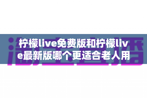柠檬live免费版和柠檬live最新版哪个更适合老人用？——长辈选对版本、用得安心的实用指南