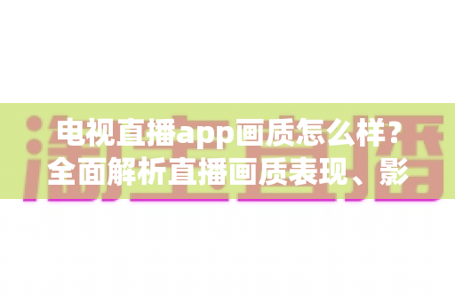 电视直播app画质怎么样？全面解析直播画质表现、影响因素与实用优化技巧