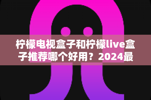 柠檬电视盒子和柠檬live盒子推荐哪个好用?2024最全深度对比评测,看完再买不踩坑 柠檬电视盒子和柠檬live盒子推荐哪个好用?2024最全深度对比评测,看完再买不踩坑