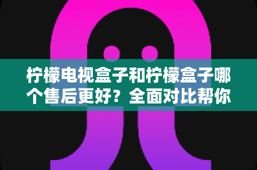 柠檬电视盒子和柠檬盒子哪个售后更好?全面对比帮你选购不踩坑 柠檬电视盒子和柠檬盒子哪个售后更好?全面对比帮你选购不踩坑