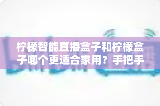 柠檬智能直播盒子和柠檬盒子哪个更适合家用?手把手教你选对家用电视盒子 柠檬智能直播盒子和柠檬盒子哪个更适合家用?手把手教你选对家用电视盒子