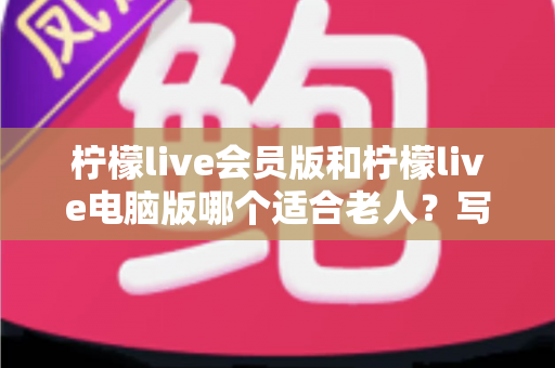 柠檬live会员版和柠檬live电脑版哪个适合老人?写给子女的实用选择指南 柠檬live会员版和柠檬live电脑版哪个适合老人?写给子女的实用选择指南