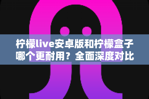 柠檬live安卓版和柠檬盒子哪个更耐用?全面深度对比解析与实用选购指南 柠檬live安卓版和柠檬盒子哪个更耐用?全面深度对比解析与实用选购指南