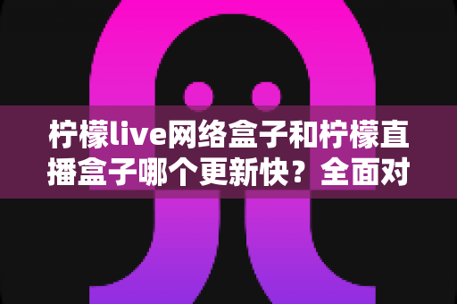 柠檬live网络盒子和柠檬直播盒子哪个更新快?全面对比解析与选购指南 柠檬live网络盒子和柠檬直播盒子哪个更新快?全面对比解析与选购指南