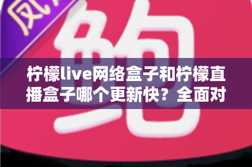 柠檬live网络盒子和柠檬直播盒子哪个更新快?全面对比解析与选购指南 柠檬live网络盒子和柠檬直播盒子哪个更新快?全面对比解析与选购指南