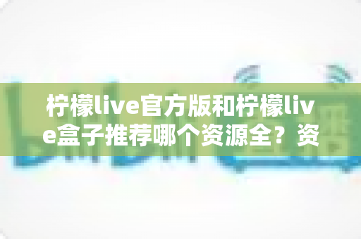 柠檬live官方版和柠檬live盒子推荐哪个资源全?资源对比与选择全攻略 柠檬live官方版和柠檬live盒子推荐哪个资源全?资源对比与选择全攻略