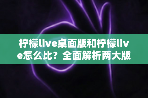 柠檬live桌面版和柠檬live怎么比?全面解析两大版本的功能差异与最佳使用场景 柠檬live桌面版和柠檬live怎么比?全面解析两大版本的功能差异与最佳使用场景