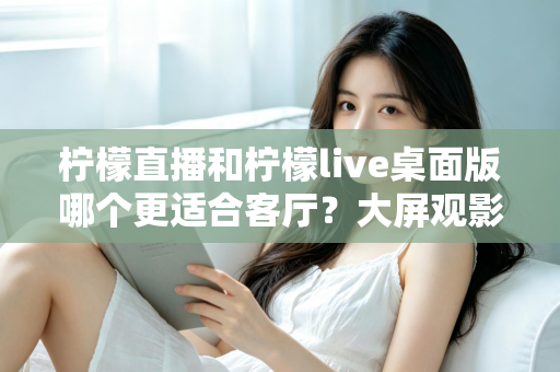 柠檬直播和柠檬live桌面版哪个更适合客厅?大屏观影选择的全方位实用指南 柠檬直播和柠檬live桌面版哪个更适合客厅?大屏观影选择的全方位实用指南