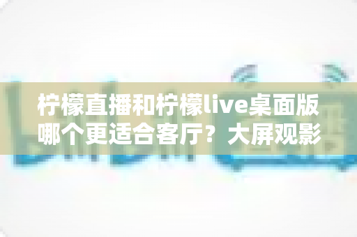 柠檬直播和柠檬live桌面版哪个更适合客厅?大屏观影选择的全方位实用指南 柠檬直播和柠檬live桌面版哪个更适合客厅?大屏观影选择的全方位实用指南