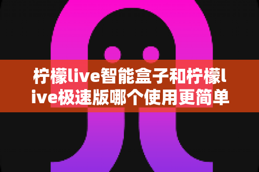 柠檬live智能盒子和柠檬live极速版哪个使用更简单？一文读懂两款产品的操作差异与选购指南