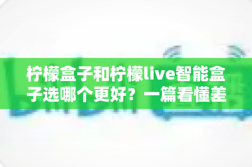 柠檬盒子和柠檬live智能盒子选哪个更好？一篇看懂差异的深度选购指南