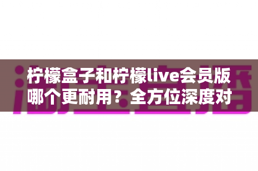 柠檬盒子和柠檬live会员版哪个更耐用?全方位深度对比解析助你做出明智选择 柠檬盒子和柠檬live会员版哪个更耐用?全方位深度对比解析助你做出明智选择