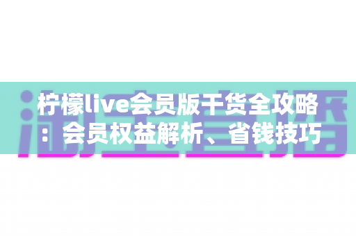 柠檬live会员版干货全攻略:会员权益解析、省钱技巧与避坑指南一篇看懂 柠檬live会员版干货全攻略:会员权益解析、省钱技巧与避坑指南一篇看懂