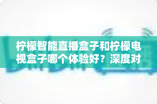 柠檬智能直播盒子和柠檬电视盒子哪个体验好?深度对比评测与选购指南 柠檬智能直播盒子和柠檬电视盒子哪个体验好?深度对比评测与选购指南