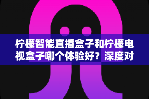 柠檬智能直播盒子和柠檬电视盒子哪个体验好?深度对比评测与选购指南 柠檬智能直播盒子和柠檬电视盒子哪个体验好?深度对比评测与选购指南