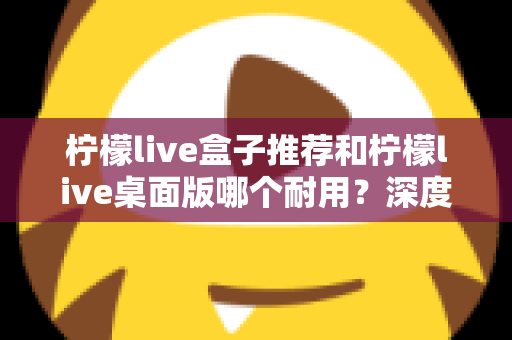 柠檬live盒子推荐和柠檬live桌面版哪个耐用？深度对比分析与选购指南