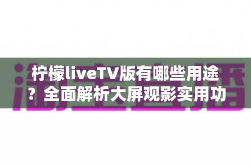 柠檬liveTV版有哪些用途？全面解析大屏观影实用功能与家庭娱乐新选择