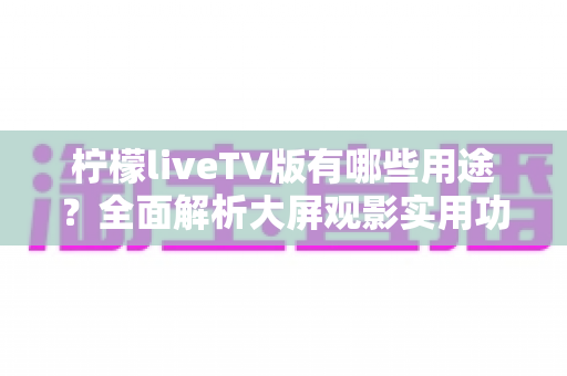 柠檬liveTV版有哪些用途？全面解析大屏观影实用功能与家庭娱乐新选择