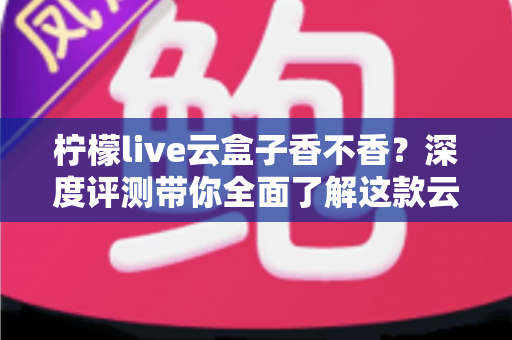 柠檬live云盒子香不香？深度评测带你全面了解这款云盒子的真实使用体验与性价比分析