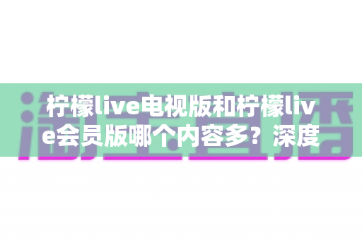 柠檬live电视版和柠檬live会员版哪个内容多？深度对比解析帮你选对版本不踩坑