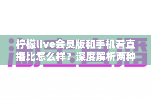 柠檬live会员版和手机看直播比怎么样？深度解析两种观看方式的全面差异与选择指南