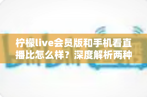 柠檬live会员版和手机看直播比怎么样？深度解析两种观看方式的全面差异与选择指南