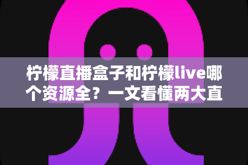 柠檬直播盒子和柠檬live哪个资源全?一文看懂两大直播应用的资源与体验差异 柠檬直播盒子和柠檬live哪个资源全?一文看懂两大直播应用的资源与体验差异