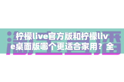 柠檬live官方版和柠檬live桌面版哪个更适合家用?全方位对比评测帮你轻松做决定 柠檬live官方版和柠檬live桌面版哪个更适合家用?全方位对比评测帮你轻松做决定