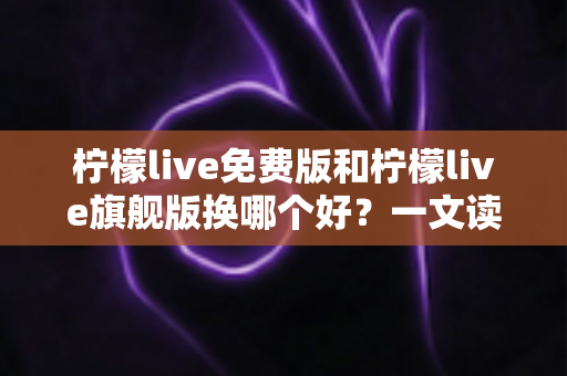 柠檬live免费版和柠檬live旗舰版换哪个好?一文读懂两大版本差异,选对不花冤枉钱 柠檬live免费版和柠檬live旗舰版换哪个好?一文读懂两大版本差异,选对不花冤枉钱
