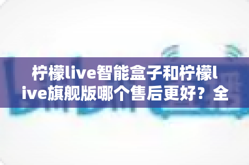 柠檬live智能盒子和柠檬live旗舰版哪个售后更好？全面对比解析帮你选对不踩坑